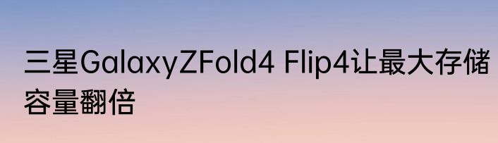 三星GalaxyZFold4 Flip4让最大存储容量翻倍