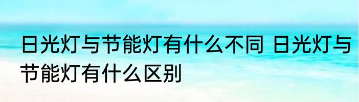 日光灯与节能灯有什么不同 日光灯与节能灯有什么区别