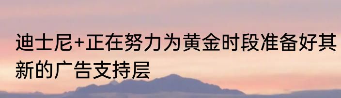 迪士尼+正在努力为黄金时段准备好其新的广告支持层