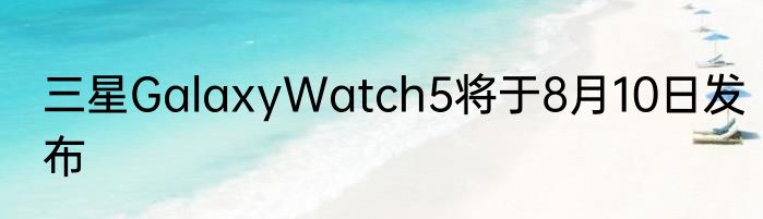 三星GalaxyWatch5将于8月10日发布