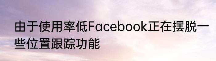 由于使用率低Facebook正在摆脱一些位置跟踪功能