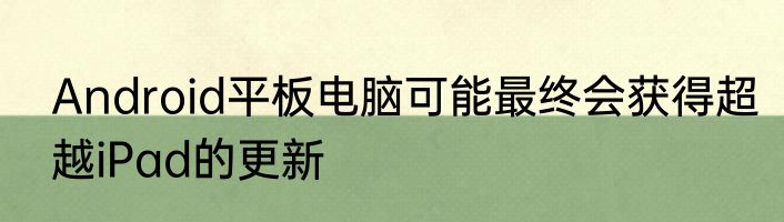 Android平板电脑可能最终会获得超越iPad的更新
