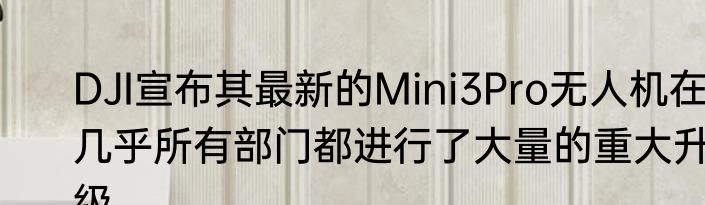DJI宣布其最新的Mini3Pro无人机在几乎所有部门都进行了大量的重大升级