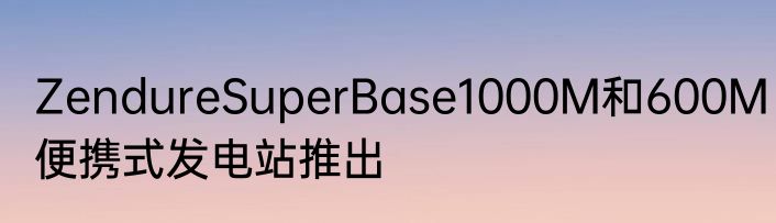 ZendureSuperBase1000M和600M便携式发电站推出