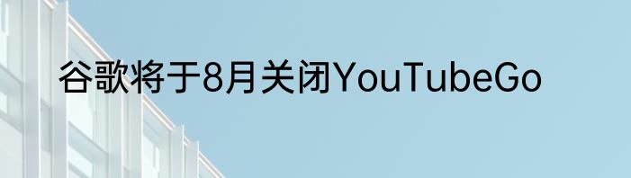 谷歌将于8月关闭YouTubeGo