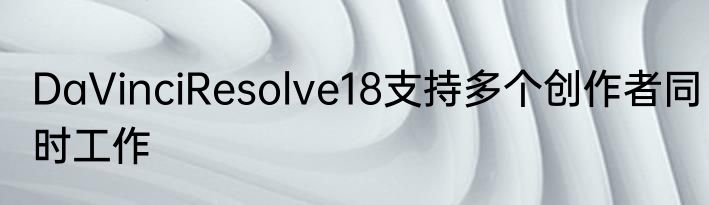 DaVinciResolve18支持多个创作者同时工作