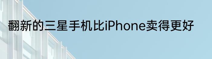翻新的三星手机比iPhone卖得更好