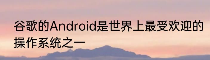 谷歌的Android是世界上最受欢迎的操作系统之一