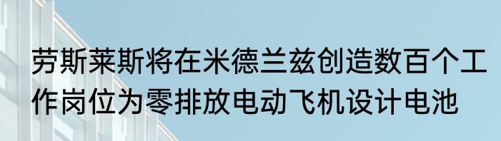 劳斯莱斯将在米德兰兹创造数百个工作岗位为零排放电动飞机设计电池