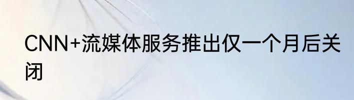 CNN+流媒体服务推出仅一个月后关闭