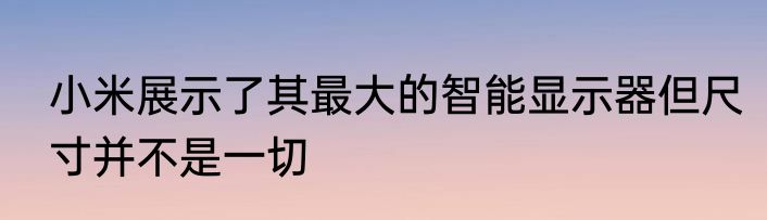 小米展示了其最大的智能显示器但尺寸并不是一切
