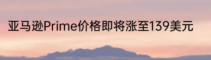 亚马逊Prime价格即将涨至139美元