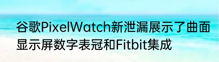 谷歌PixelWatch新泄漏展示了曲面显示屏数字表冠和Fitbit集成