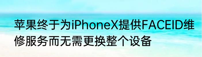 苹果终于为iPhoneX提供FACEID维修服务而无需更换整个设备