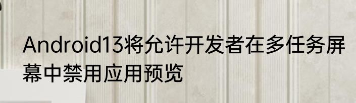 Android13将允许开发者在多任务屏幕中禁用应用预览