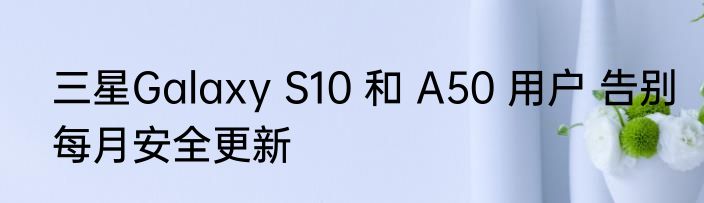 三星Galaxy S10 和 A50 用户 告别每月安全更新