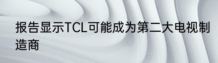 报告显示TCL可能成为第二大电视制造商
