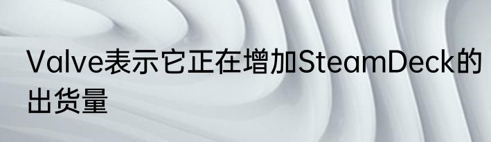 Valve表示它正在增加SteamDeck的出货量