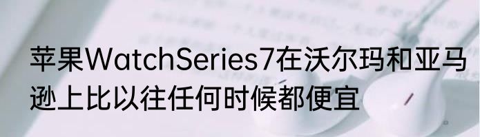 苹果WatchSeries7在沃尔玛和亚马逊上比以往任何时候都便宜