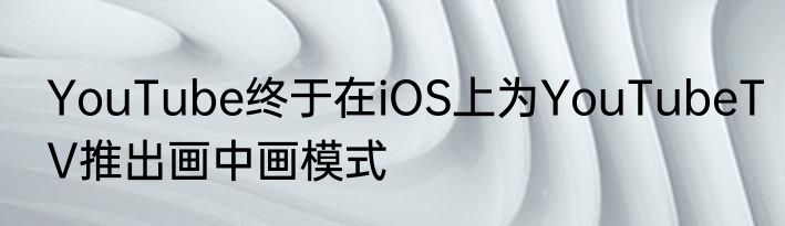 YouTube终于在iOS上为YouTubeTV推出画中画模式