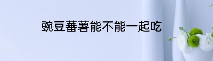 豌豆蕃薯能不能一起吃