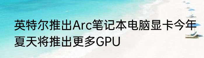 英特尔推出Arc笔记本电脑显卡今年夏天将推出更多GPU