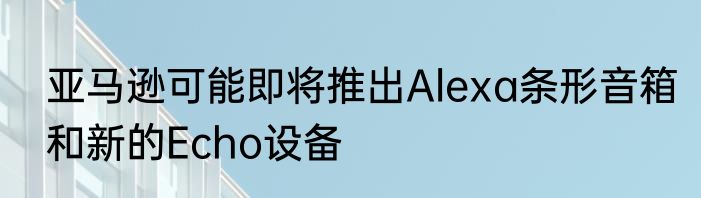 亚马逊可能即将推出Alexa条形音箱和新的Echo设备