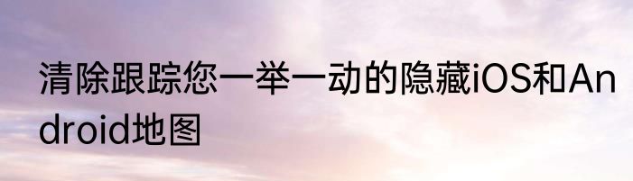 清除跟踪您一举一动的隐藏iOS和Android地图