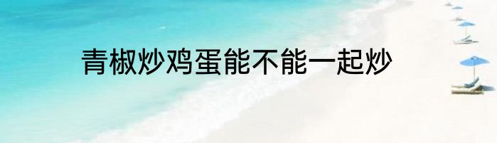 青椒炒鸡蛋能不能一起炒
