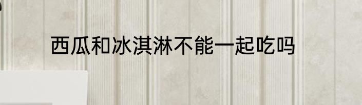 西瓜和冰淇淋不能一起吃吗