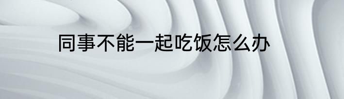 同事不能一起吃饭怎么办