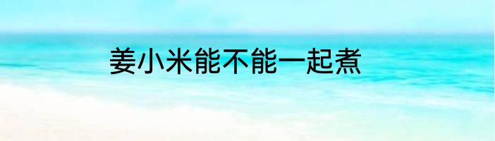 姜小米能不能一起煮