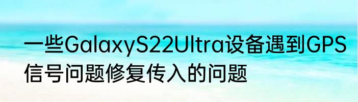一些GalaxyS22Ultra设备遇到GPS信号问题修复传入的问题