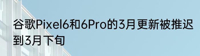 谷歌Pixel6和6Pro的3月更新被推迟到3月下旬
