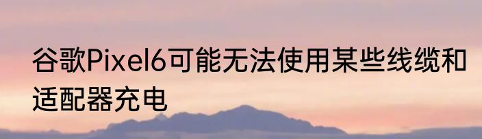 谷歌Pixel6可能无法使用某些线缆和适配器充电