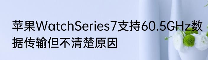 苹果WatchSeries7支持60.5GHz数据传输但不清楚原因