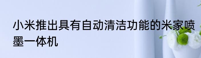 小米推出具有自动清洁功能的米家喷墨一体机