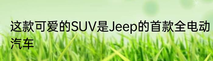这款可爱的SUV是Jeep的首款全电动汽车
