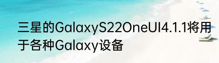 三星的GalaxyS22OneUI4.1.1将用于各种Galaxy设备