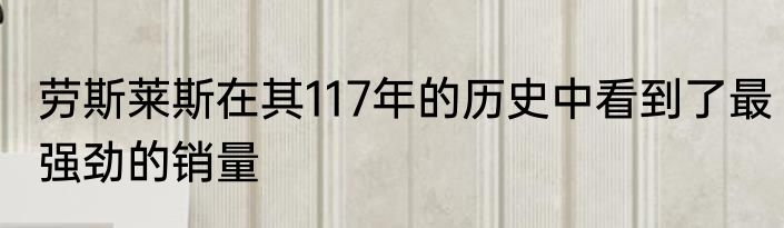 劳斯莱斯在其117年的历史中看到了最强劲的销量