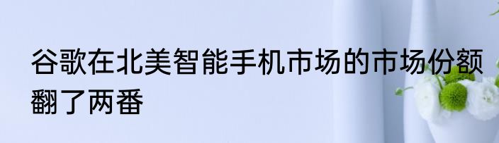 谷歌在北美智能手机市场的市场份额翻了两番
