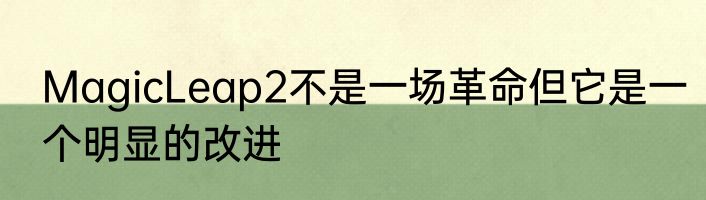 MagicLeap2不是一场革命但它是一个明显的改进