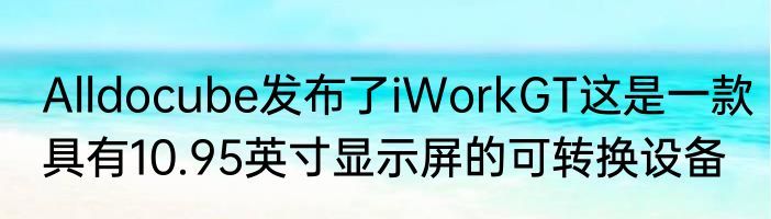 Alldocube发布了iWorkGT这是一款具有10.95英寸显示屏的可转换设备