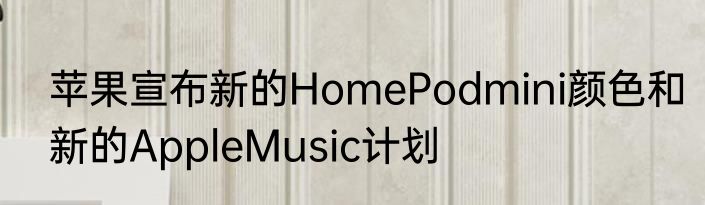 苹果宣布新的HomePodmini颜色和新的AppleMusic计划