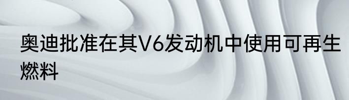 奥迪批准在其V6发动机中使用可再生燃料