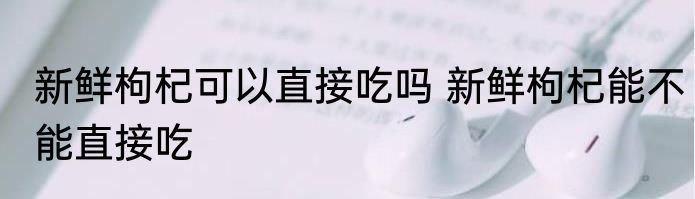 新鲜枸杞可以直接吃吗 新鲜枸杞能不能直接吃