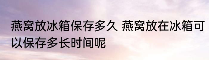 燕窝放冰箱保存多久 燕窝放在冰箱可以保存多长时间呢
