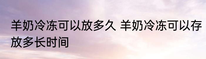 羊奶冷冻可以放多久 羊奶冷冻可以存放多长时间