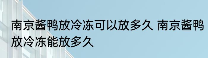 南京酱鸭放冷冻可以放多久 南京酱鸭放冷冻能放多久