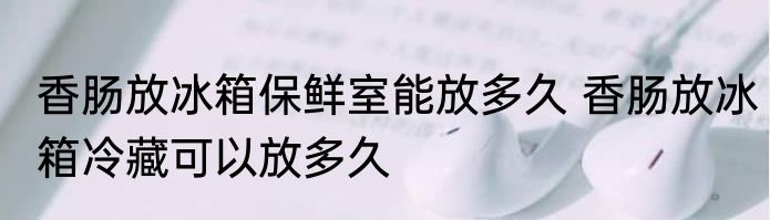 香肠放冰箱保鲜室能放多久 香肠放冰箱冷藏可以放多久